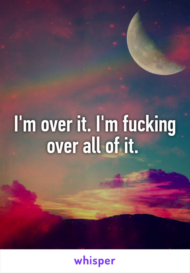 I'm over it. I'm fucking over all of it. 