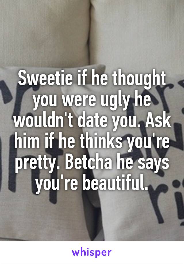 Sweetie if he thought you were ugly he wouldn't date you. Ask him if he thinks you're pretty. Betcha he says you're beautiful.