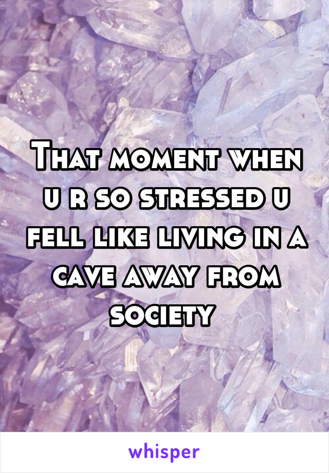 That moment when u r so stressed u fell like living in a cave away from society 