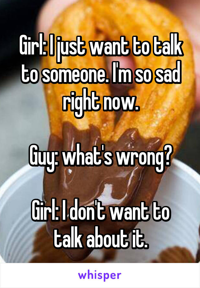 Girl: I just want to talk to someone. I'm so sad right now.

Guy: what's wrong?

Girl: I don't want to talk about it.