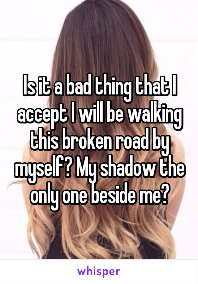 Is it a bad thing that I accept I will be walking this broken road by myself? My shadow the only one beside me?