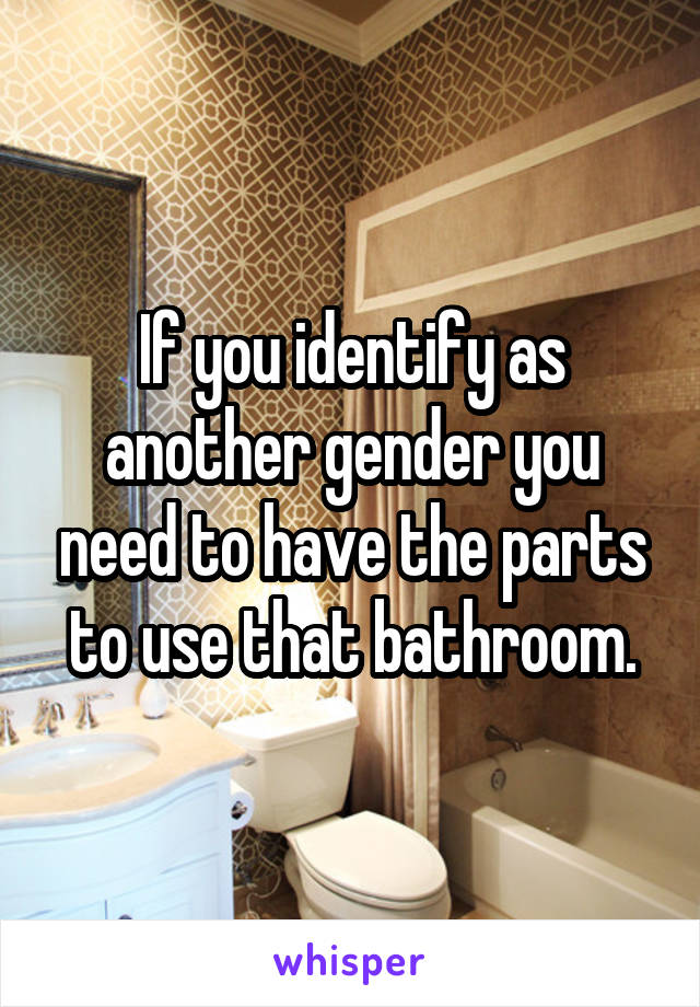 If you identify as another gender you need to have the parts to use that bathroom.