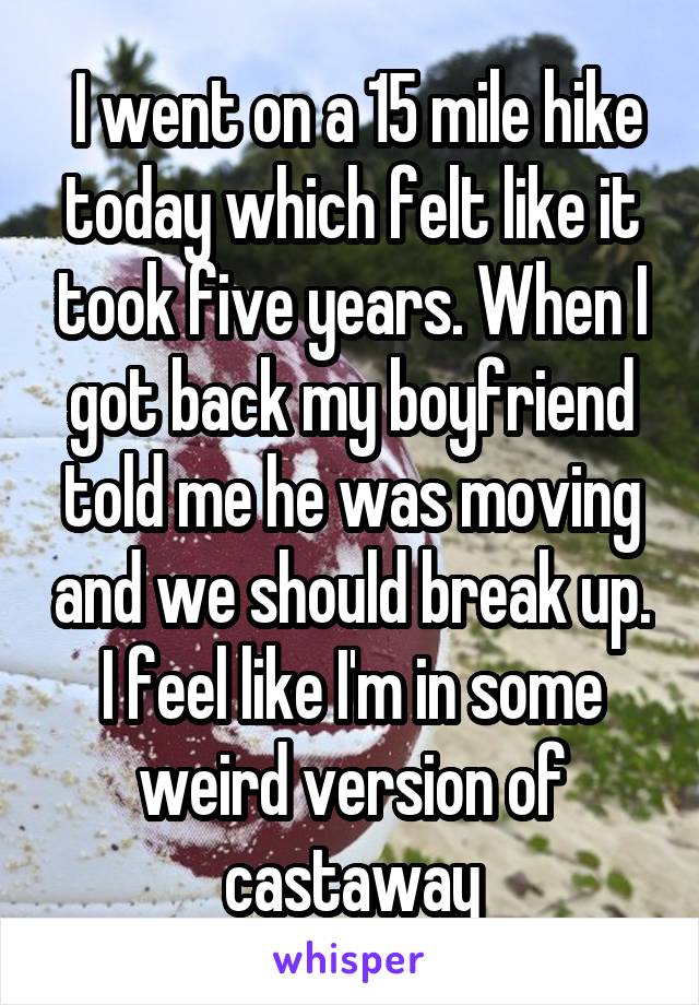  I went on a 15 mile hike today which felt like it took five years. When I got back my boyfriend told me he was moving and we should break up. I feel like I'm in some weird version of castaway