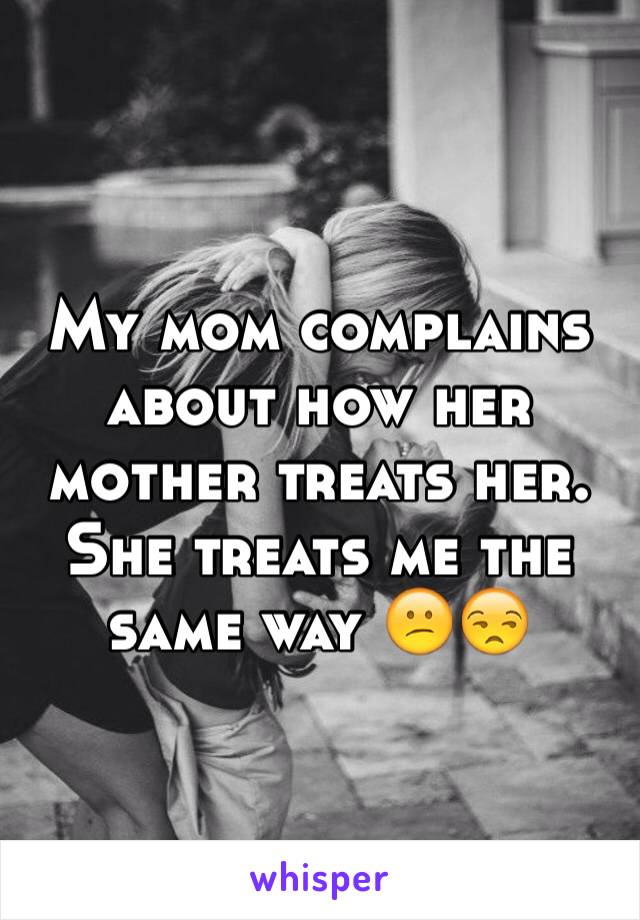 My mom complains about how her mother treats her. She treats me the same way 😕😒