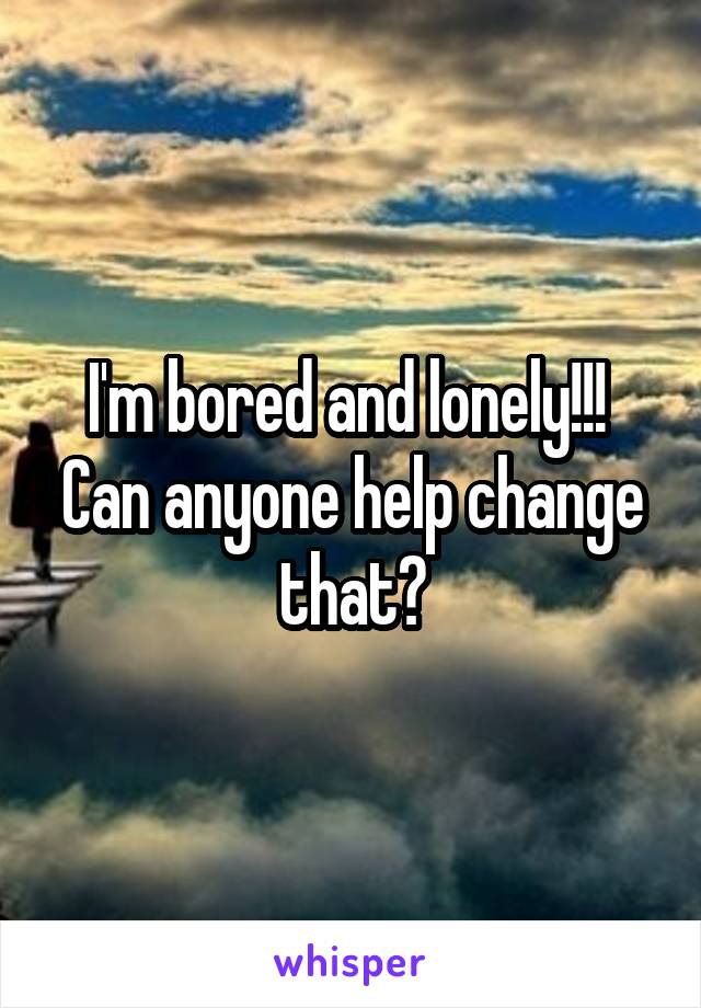 I'm bored and lonely!!! 
Can anyone help change that?