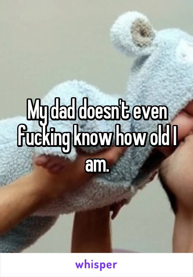 My dad doesn't even fucking know how old I am.