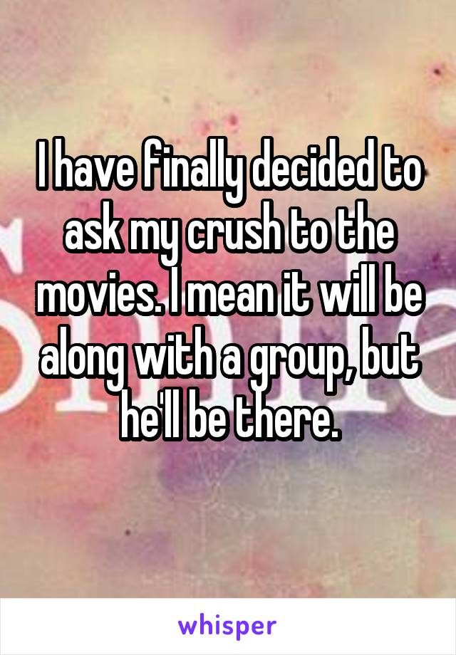 I have finally decided to ask my crush to the movies. I mean it will be along with a group, but he'll be there.
