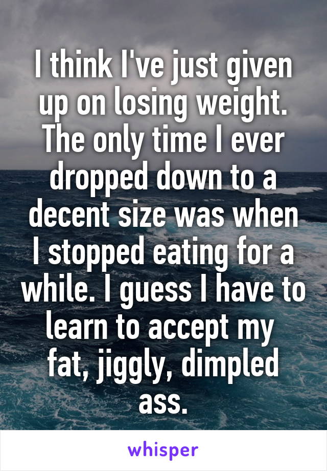 I think I've just given up on losing weight. The only time I ever dropped down to a decent size was when I stopped eating for a while. I guess I have to learn to accept my 
fat, jiggly, dimpled ass.