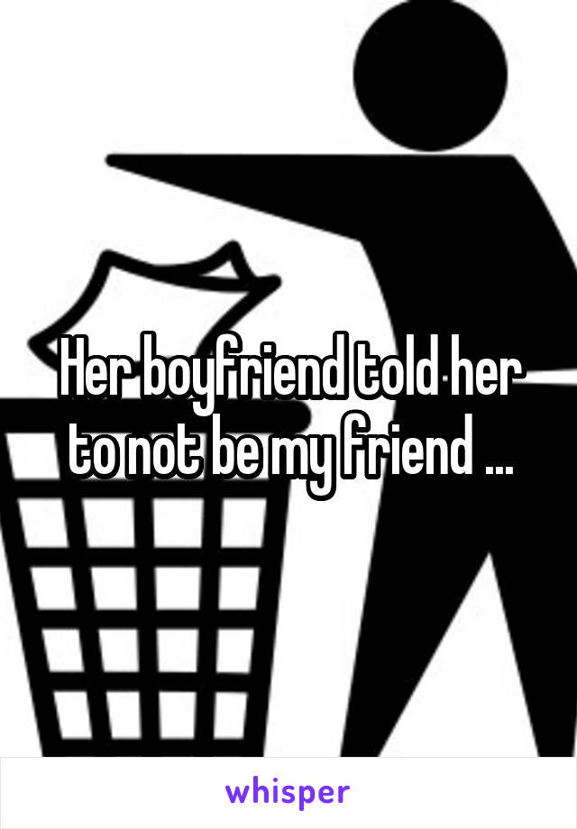 Her boyfriend told her to not be my friend ...