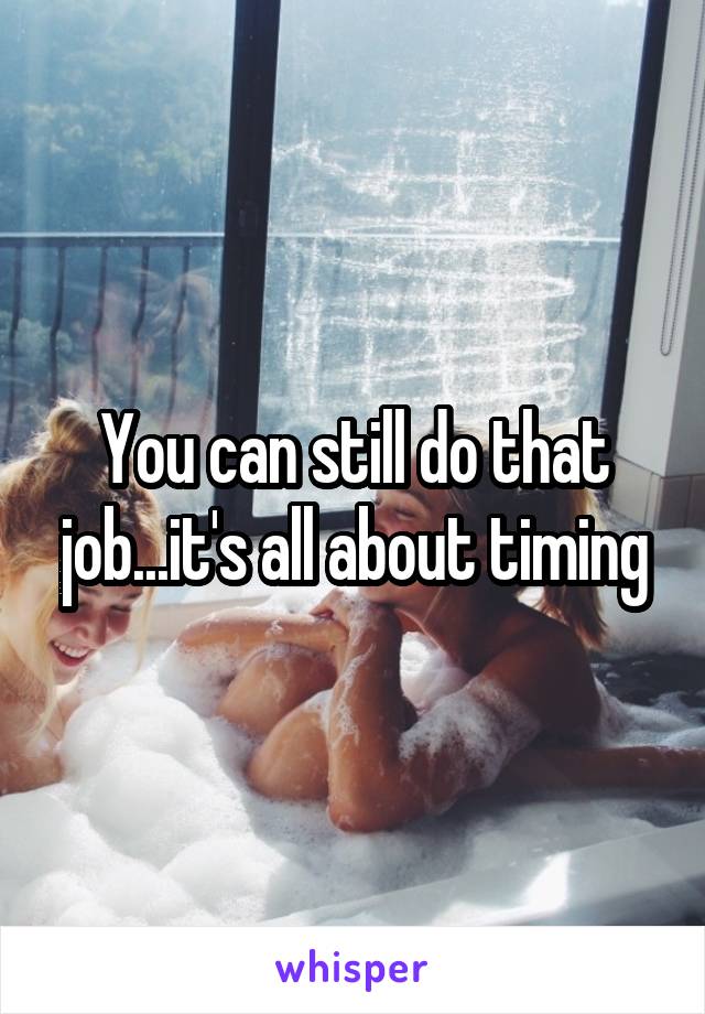 You can still do that job...it's all about timing