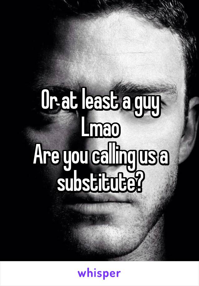 Or at least a guy
Lmao
Are you calling us a substitute?