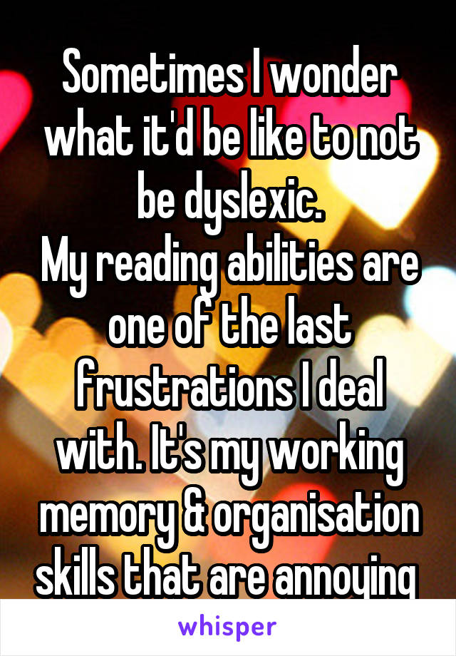 Sometimes I wonder what it'd be like to not be dyslexic.
My reading abilities are one of the last frustrations I deal with. It's my working memory & organisation skills that are annoying 