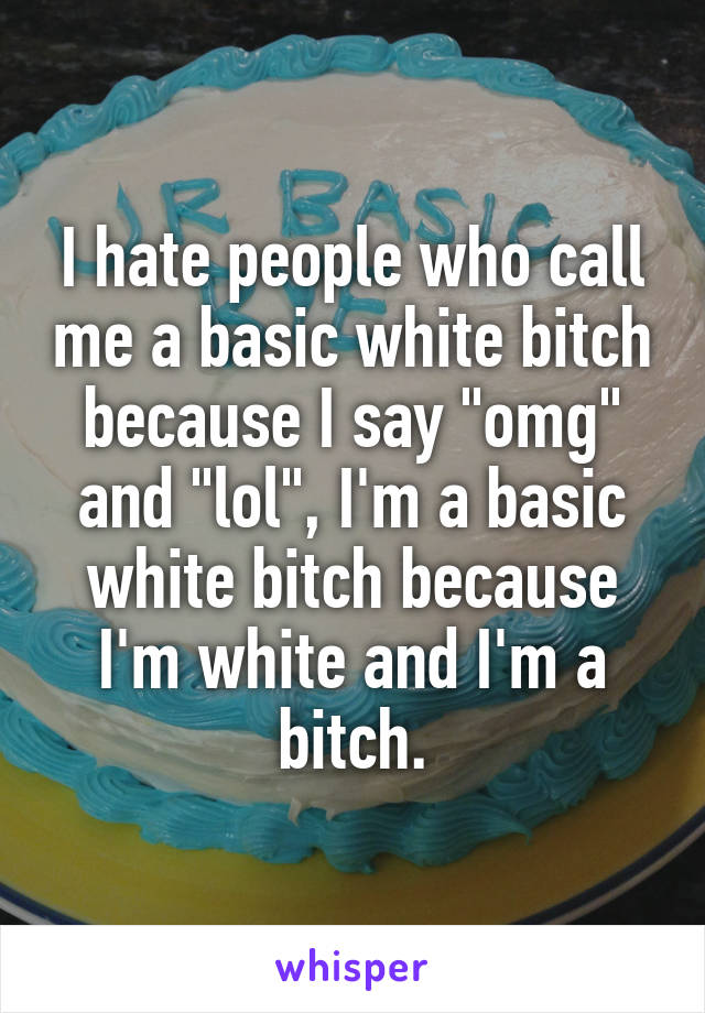 I hate people who call me a basic white bitch because I say "omg" and "lol", I'm a basic white bitch because I'm white and I'm a bitch.