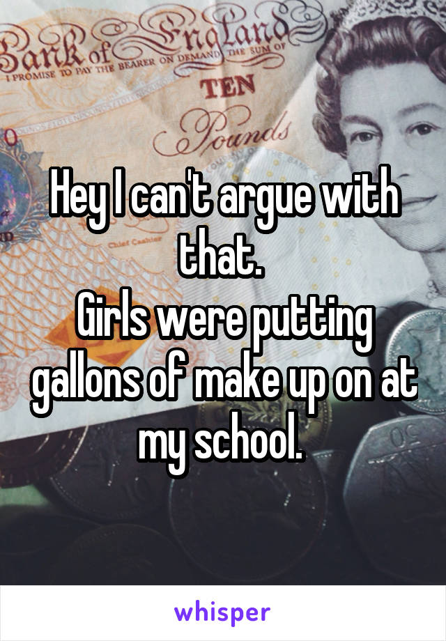 Hey I can't argue with that. 
Girls were putting gallons of make up on at my school. 