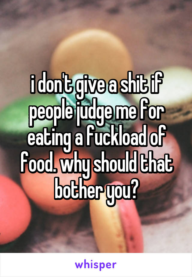 i don't give a shit if people judge me for eating a fuckload of food. why should that bother you?