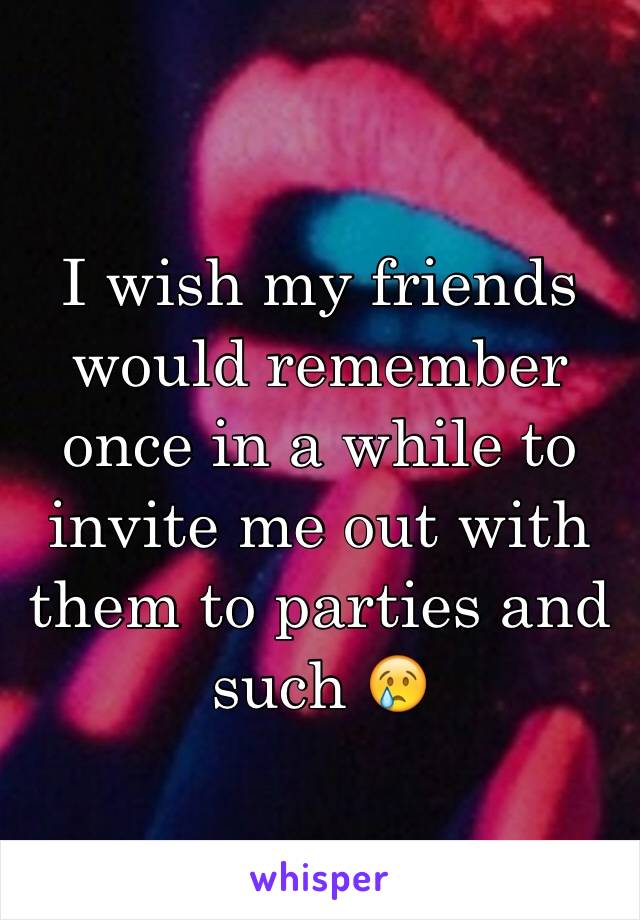 I wish my friends would remember once in a while to invite me out with them to parties and such 😢