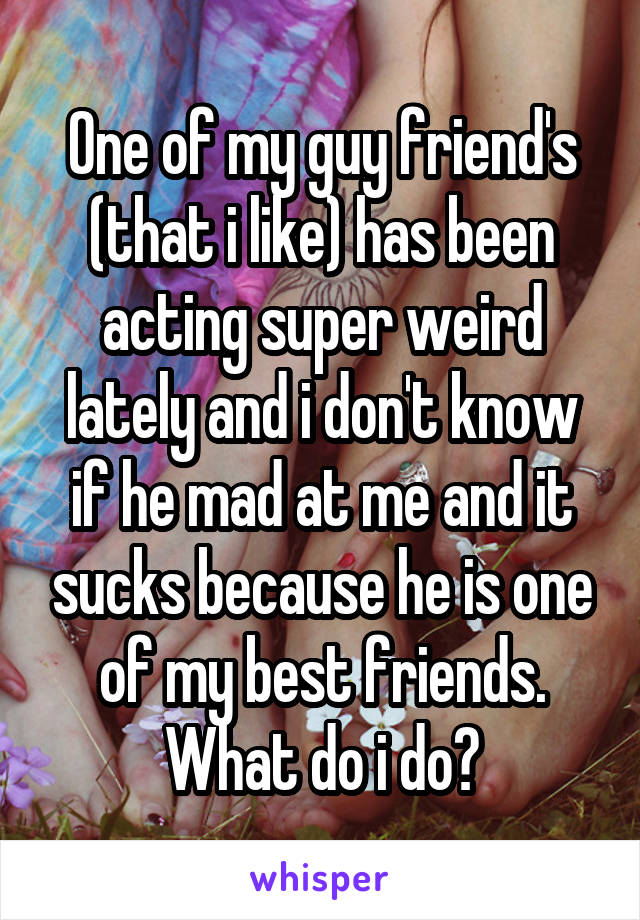 One of my guy friend's (that i like) has been acting super weird lately and i don't know if he mad at me and it sucks because he is one of my best friends. What do i do?