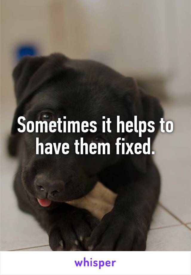 Sometimes it helps to have them fixed.