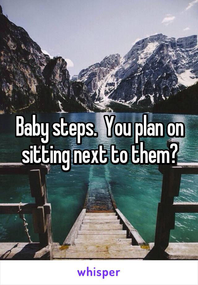 Baby steps.  You plan on sitting next to them?