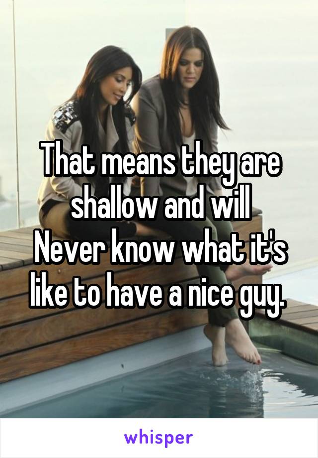 That means they are shallow and will
Never know what it's like to have a nice guy. 