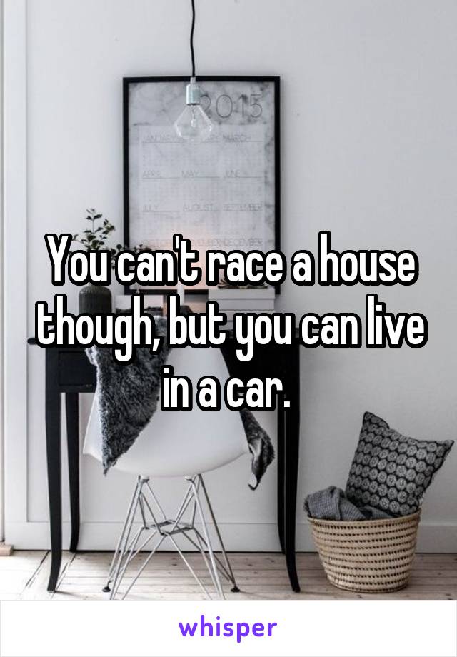 You can't race a house though, but you can live in a car. 