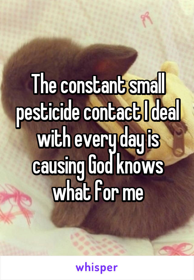 The constant small pesticide contact I deal with every day is causing God knows what for me