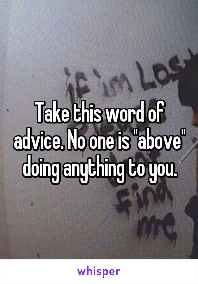 Take this word of advice. No one is "above" doing anything to you.