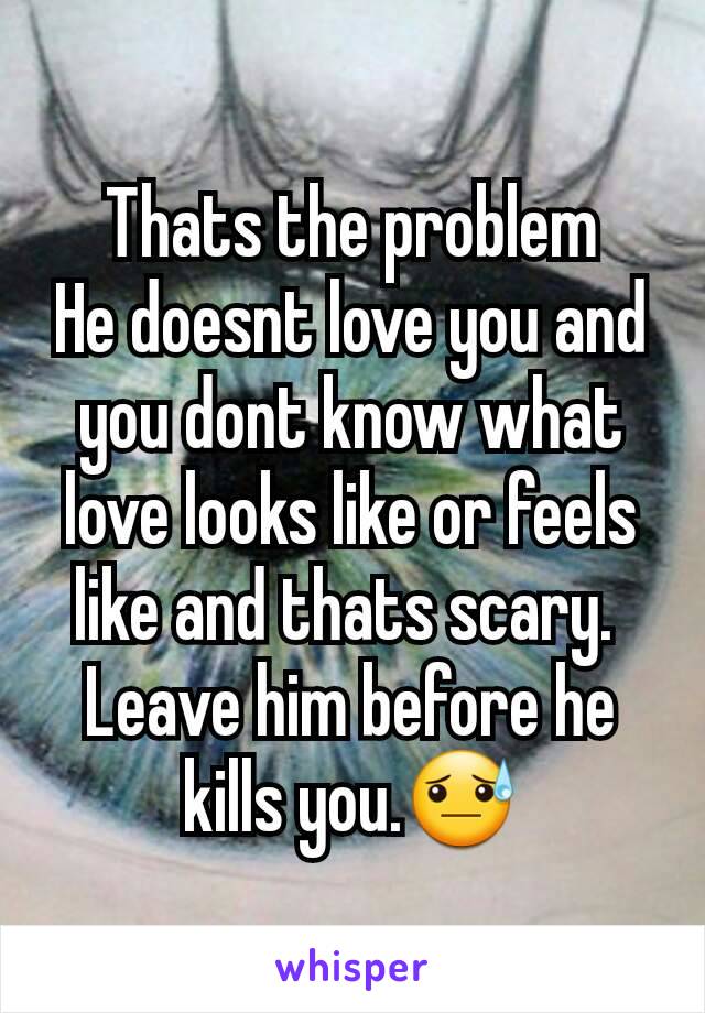 Thats the problem
He doesnt love you and you dont know what love looks like or feels like and thats scary. 
Leave him before he kills you.😓