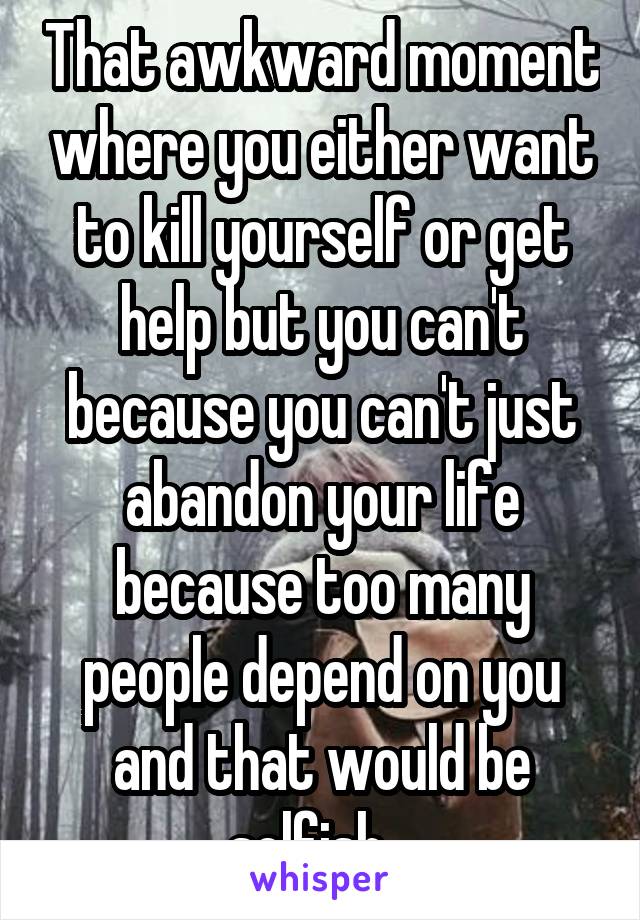 That awkward moment where you either want to kill yourself or get help but you can't because you can't just abandon your life because too many people depend on you and that would be selfish...