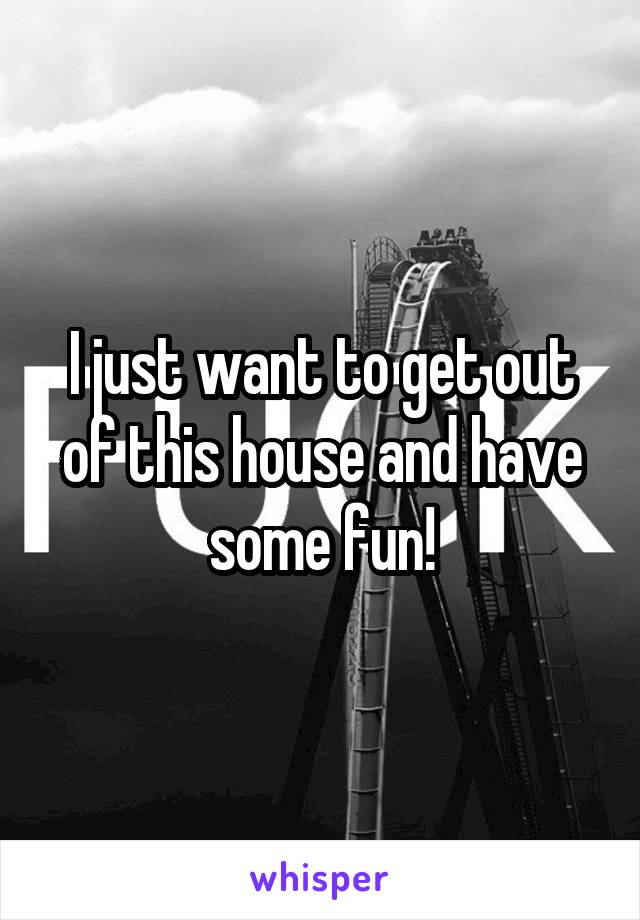 I just want to get out of this house and have some fun!