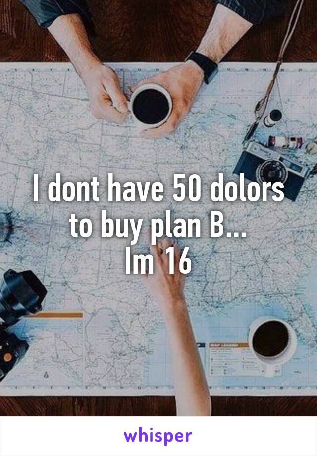 I dont have 50 dolors to buy plan B...
Im 16