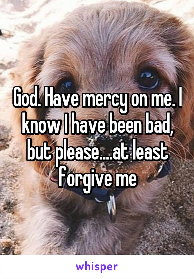 God. Have mercy on me. I know I have been bad, but please....at least forgive me