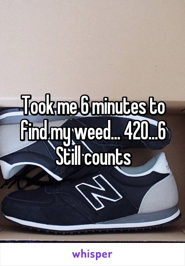 Took me 6 minutes to find my weed... 420...6
Still counts