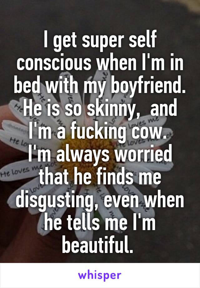 I get super self conscious when I'm in bed with my boyfriend. He is so skinny,  and I'm a fucking cow. 
I'm always worried that he finds me disgusting, even when he tells me I'm beautiful. 