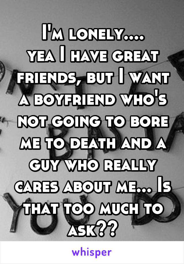 I'm lonely....
yea I have great friends, but I want a boyfriend who's not going to bore me to death and a guy who really cares about me... Is that too much to ask??