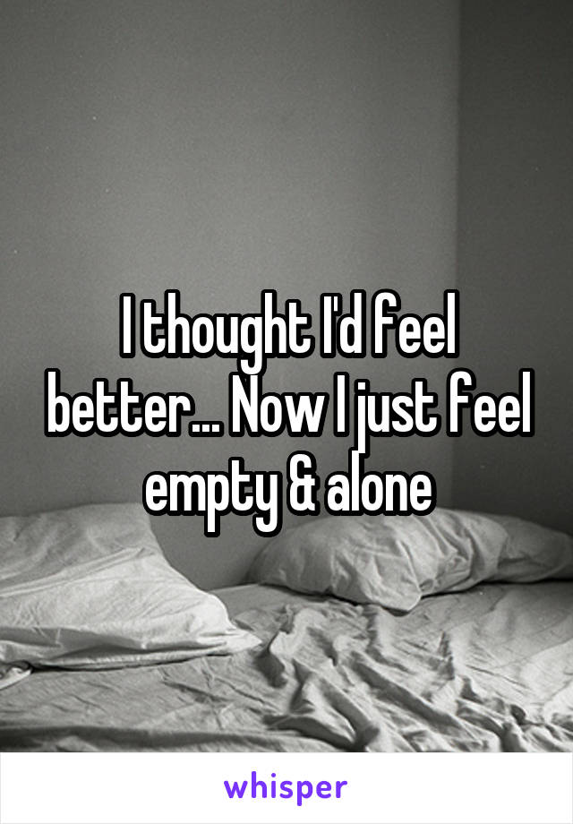 I thought I'd feel better... Now I just feel empty & alone