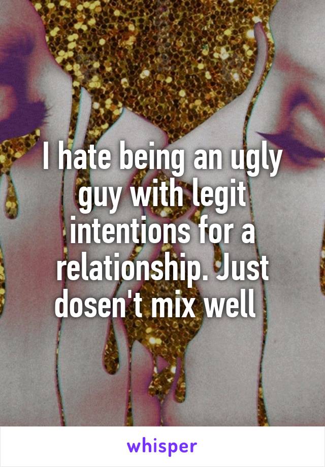 I hate being an ugly guy with legit intentions for a relationship. Just dosen't mix well  