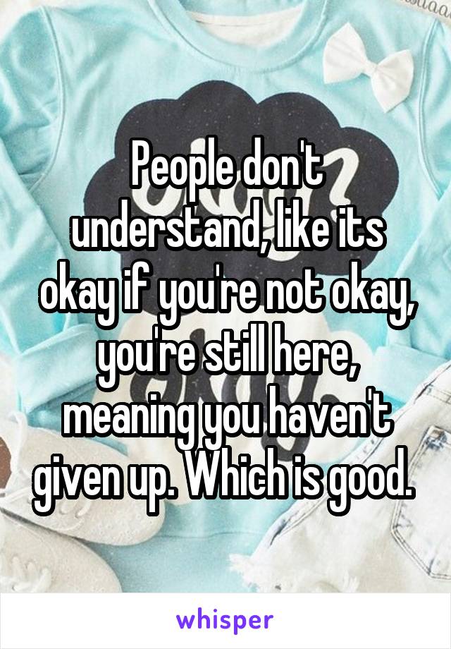 People don't understand, like its okay if you're not okay, you're still here, meaning you haven't given up. Which is good. 