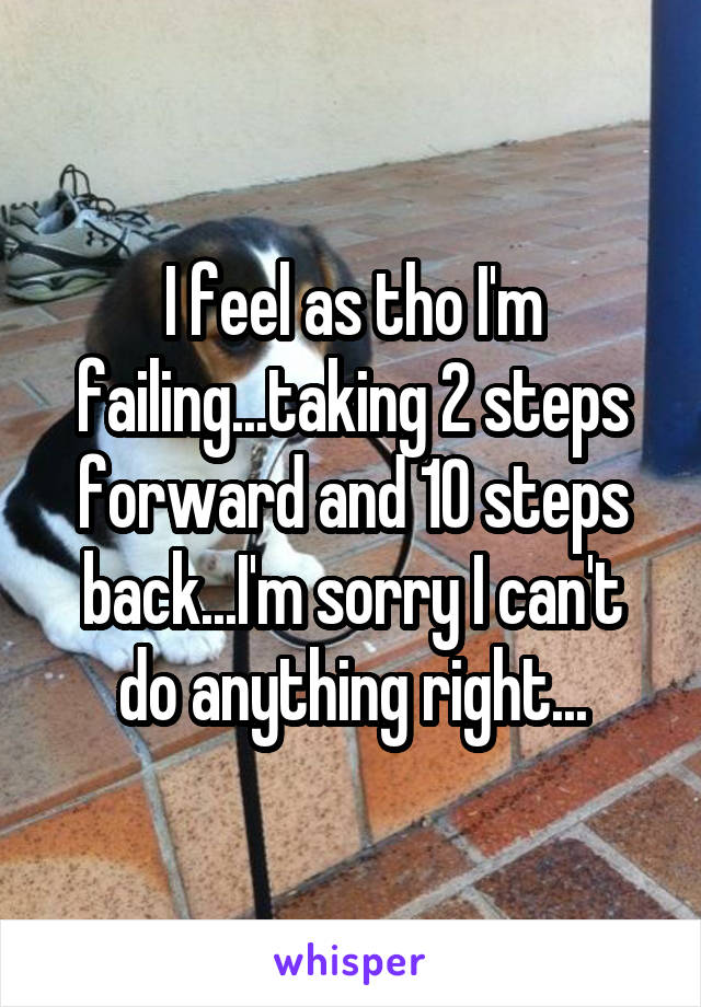 I feel as tho I'm failing...taking 2 steps forward and 10 steps back...I'm sorry I can't do anything right...