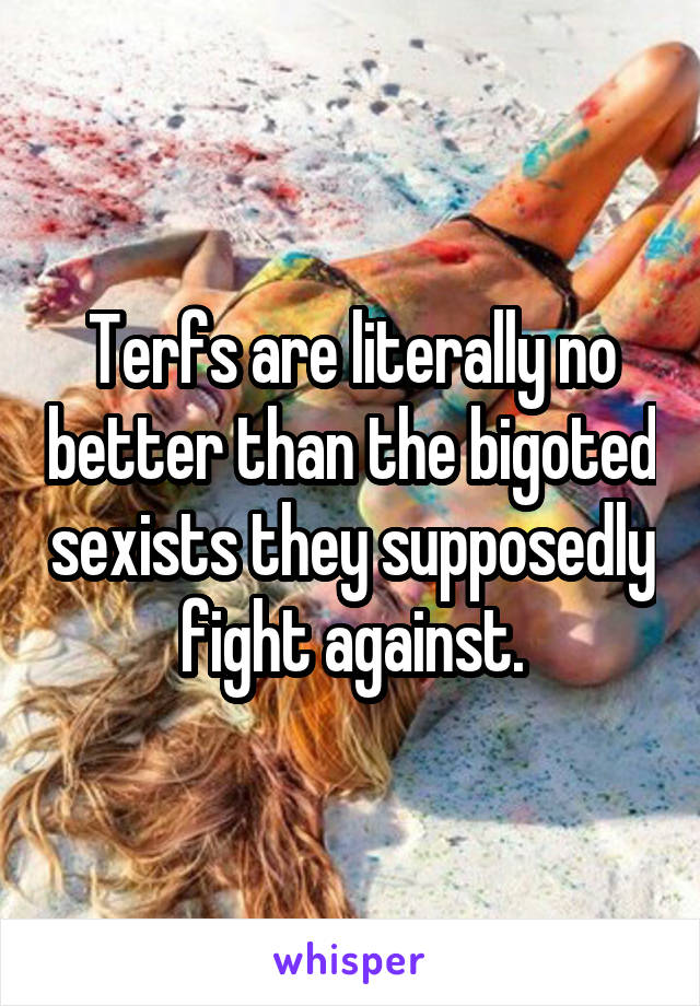 Terfs are literally no better than the bigoted sexists they supposedly fight against.