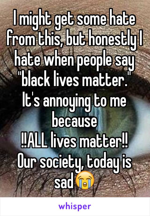 I might get some hate from this, but honestly I hate when people say "black lives matter."
It's annoying to me because 
!!ALL lives matter!!
Our society, today is sad😭
