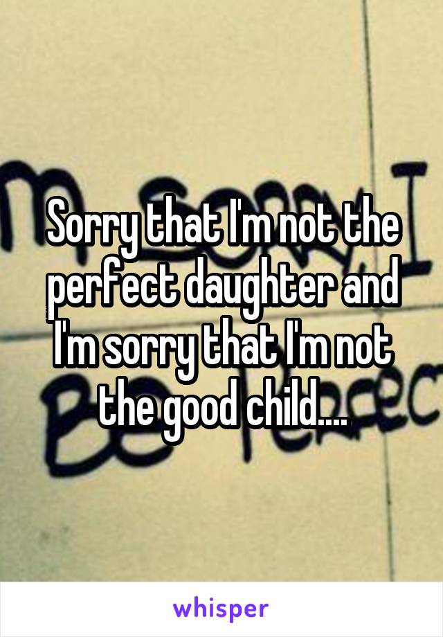 Sorry that I'm not the perfect daughter and I'm sorry that I'm not the good child....