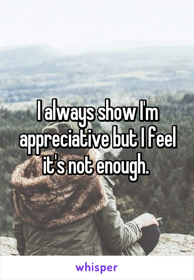 I always show I'm appreciative but I feel it's not enough. 