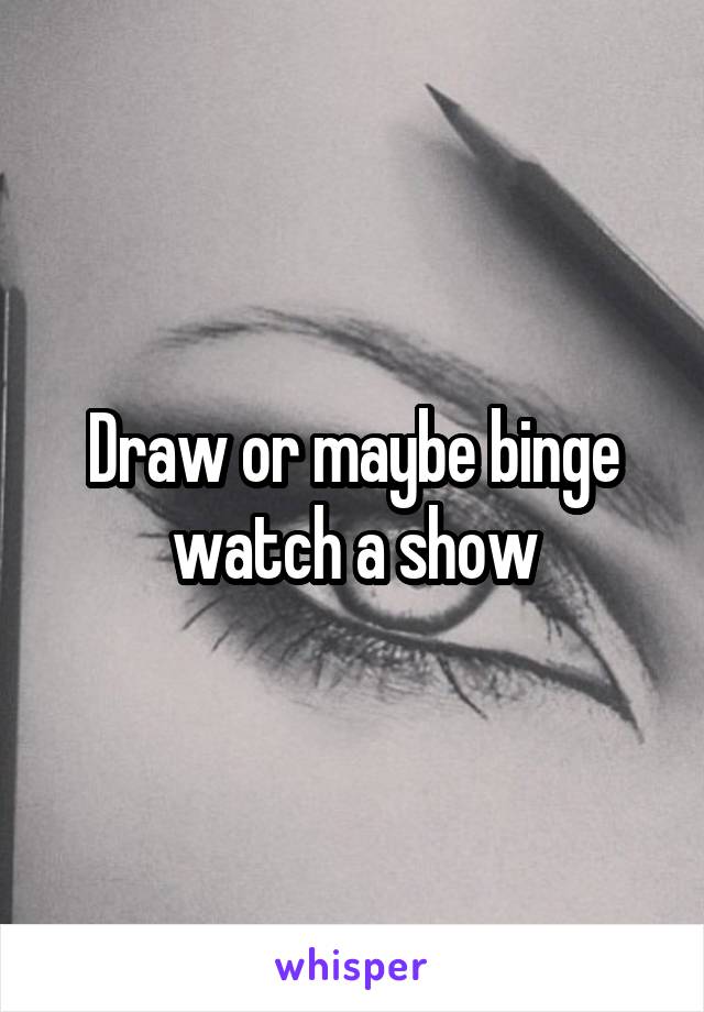 Draw or maybe binge watch a show