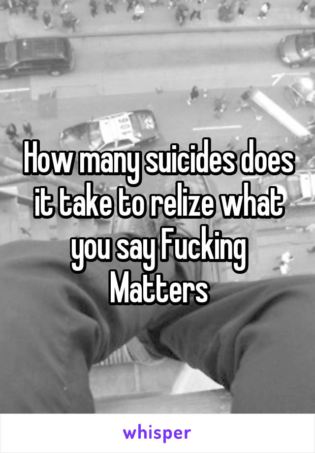 How many suicides does it take to relize what you say Fucking Matters