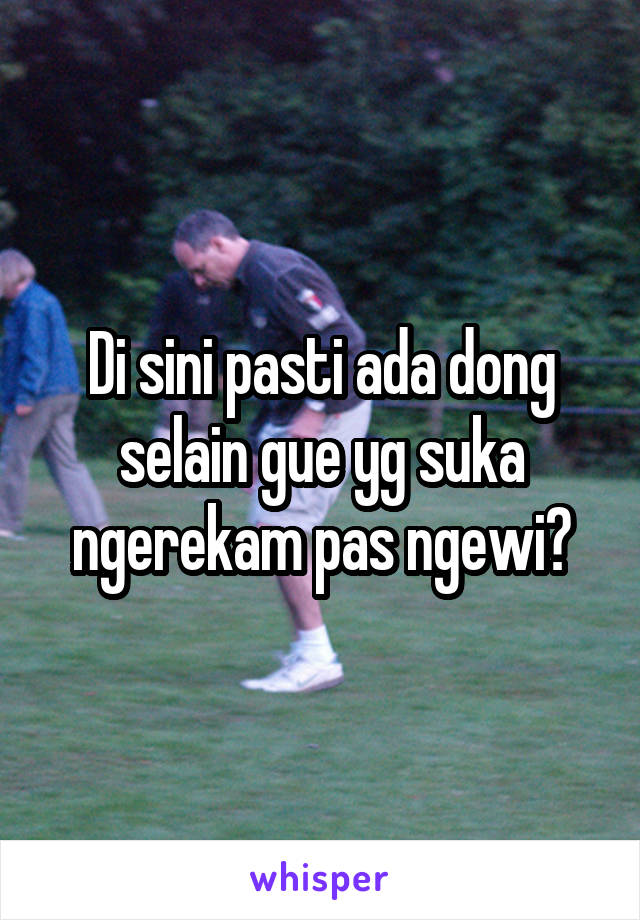 Di sini pasti ada dong selain gue yg suka ngerekam pas ngewi?