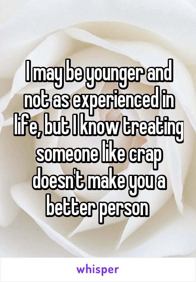 I may be younger and not as experienced in life, but I know treating someone like crap doesn't make you a better person 