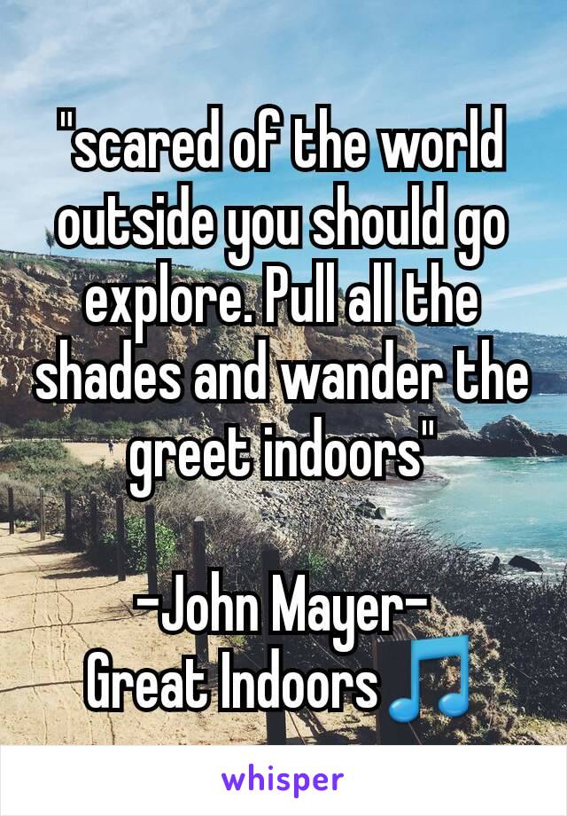 "scared of the world outside you should go explore. Pull all the shades and wander the greet indoors"

-John Mayer-
Great Indoors🎵