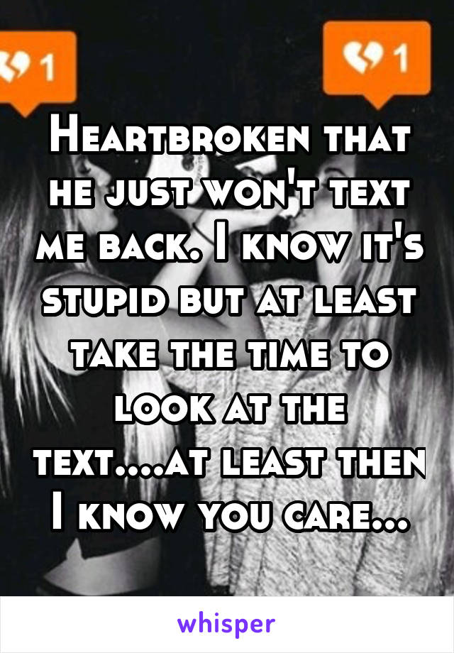 Heartbroken that he just won't text me back. I know it's stupid but at least take the time to look at the text....at least then I know you care...