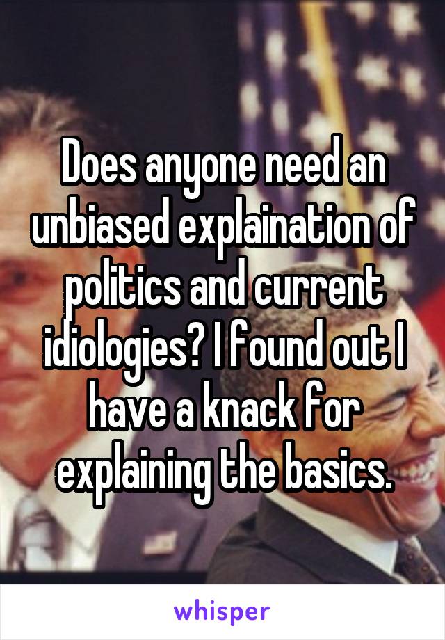 Does anyone need an unbiased explaination of politics and current idiologies? I found out I have a knack for explaining the basics.